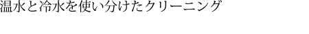 温水と冷水を使い分けたクリーニング